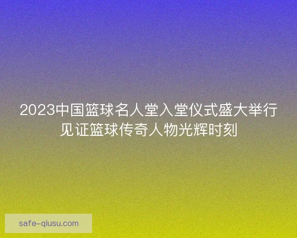 2023中国篮球名人堂入堂仪式盛大举行见证篮球传奇人物光辉时刻