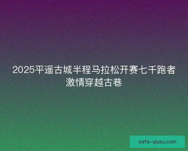 2025平遥古城半程马拉松开赛七千跑者激情穿越古巷